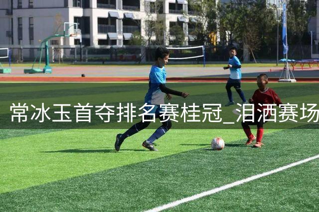 常冰玉首夺排名赛桂冠 泪洒赛场见证成长